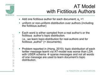 AT Model with Fictitious Authors Add one fictitious author for each document; a d  +1 uniform or non-uniform distribution over authors (including the fictitious author) Each word is either sampled from a real author‘s or the fictitious  author‘s topic distribution. i.e., we learn topic-distribution for real-authors and for fictitious „author“ (= documents). Problem reported in (Hong, 2010): topic distribution of each twitter message learnt via AT-model was worse than LDA with USER schema    sparse messages and not all words of one message are used to learn document‘s topic distribution. 