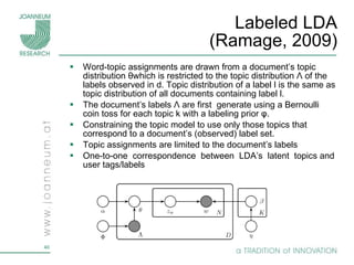 Labeled LDA (Ramage, 2009) Word-topic assignments are drawn from a document’s topic distribution  θ which is restricted to the topic distribution  Λ   of the labels observed in d. Topic distribution of a label l is the same as topic distribution of all documents containing label l. The document’s labels  Λ  are first  generate using a Bernoulli coin toss for each topic k with a labeling prior  φ . Constraining the topic model to use only those topics that correspond to a document’s (observed) label set. Topic assignments are limited to the document’s labels One-to-one  correspondence  between  LDA’s  latent  topics and user tags/labels 