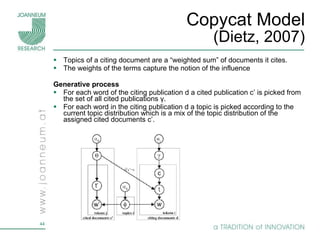 Copycat Model (Dietz, 2007) Topics of a citing document are a “weighted sum” of documents it cites.  The weights of the terms capture the notion of the influence Generative process  For each word of the citing publication d  a cited publication c’ is picked from the set of all cited publications  γ . For each word in the citing publication d a topic is picked according to the current topic distribution which is a mix of the topic distribution of the assigned cited documents  c’ . 