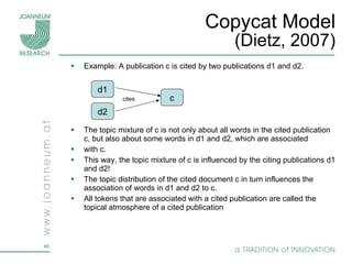 Copycat Model (Dietz, 2007) Example: A publication c is cited by two publications d1 and d2.  The topic mixture of c is not only about all words in the cited publication c, but also about some words in d1 and d2, which are associated with c. This way, the topic mixture of c is influenced by the citing publications d1 and d2! The topic distribution of the cited document c in turn influences the association of words in d1 and d2 to c.  All tokens that are associated with a cited publication are called the topical atmosphere of a cited publication d1 c d2 cites 