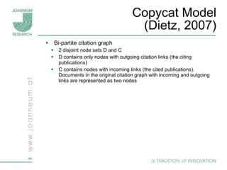 Copycat Model (Dietz, 2007) Bi-partite citation graph 2 disjoint node sets D and C D contains only nodes with outgoing citation links (the citing publications) C contains nodes with incoming links (the cited publications). Documents in the original citation graph with incoming and outgoing links are represented as two nodes 