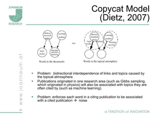 Copycat Model (Dietz, 2007) Problem:  bidirectional interdependence of links and topics caused by the topical atmosphere Publications originated in one research area (such as Gibbs sampling, which originated in physics) will also be associated with topics they are often cited by (such as machine learning). Problem: enforces each word in a citing publication to be associated with a cited publication     noise 