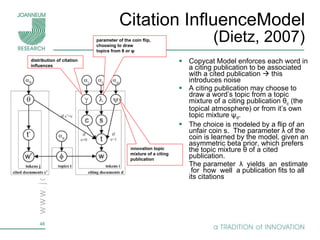 Citation InfluenceModel (Dietz, 2007) Copycat Model enforces each word in a citing publication to be associated with a cited publication    this introduces noise A citing publication may choose to draw a word’s topic from a topic mixture of a citing publication θ c  (the topical atmosphere) or from it’s own topic mixture ψ d . The choice is modeled by a flip of an unfair coin s.  The parameter λ of the coin is learned by the model, given an asymmetric beta prior, which prefers the topic mixture θ of a cited publication. The parameter  λ  yields  an  estimate  for  how  well  a publication fits to all its citations i nnovation topic mixture of a citing publication distribution of citation inﬂuences parameter of the coin ﬂip, choosing to draw topics from θ or ψ 
