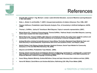 References David M. Blei, Andrew Y. Ng, Michael I. Jordan: Latent Dirichlet Allocation. Journal of Machine Learning Research 3: 993-1022 (2003). Dietz, L., Bickel, S. and Scheffer, T. (2007). Unsupervised prediction of citation influences. Proc. ICML, 2007. Thomas Hoffmann, Probabilistic Latent Semantic Analysis, Proc. of Uncertainty in Artificial Intelligence, UAI'99, (1999). Thomas L. Griffiths,  Joshua B. Tenenbaum, Mark Steyvers, Topics in semantic representation, (2007). Michal Rosen-Zvi,  Chaitanya Chemudugunta, Thomas Griffiths,  Padhraic Smyth, Irvine Mark Steyvers, Learning author-topic models from text corpora, (2010). Michal Rosen-Zvi, Thomas Griffiths, Mark Steyvers and Padhraic Smyth, The author-topic model for authors and documents,  In Proceedings of the 20th conference on Uncertainty in artificial intelligence (2004).  Andrew Mccallum, Andres Corrada-Emmanuel, Xuerui Wang, The Author-Recipient-Topic Model for Topic and Role Discovery in Social Networks: Experiments with Enron and Academic Email, Tech-Report, (2004). Nishith Pathak, Colin Delong, Arindam Banerjee, Kendrick Erickson, Social Topic Models for Community Extraction,  In The 2nd SNA-KDD Workshop ’08, (2008). Steyvers and Griffiths, Probabilistic Topic Models,  (2006).  Ramage, Daniel and Hall, David and Nallapati, Ramesh and Manning, Christopher D., Labeled LDA: a supervised topic model for credit attribution in multi-labeled corpora, EMNLP '09: Proceedings of the 2009 Conference on Empirical Methods in Natural Language Processing (2009) Xuerui Wang, Natasha Mohanty, Andrew McCallum, Group and topic discovery from relations and text, (2005). Hanna M. Wallach, David Mimno and Andrew McCallum, Rethinking LDA: Why Priors Matter (2009) 