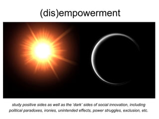 (dis)empowerment
study positive sides as well as the ‘dark’ sides of social innovation, including
political paradoxes, ironies, unintended effects, power struggles, exclusion, etc.
 