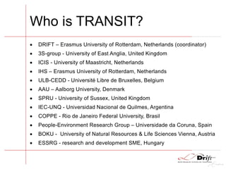 Who is TRANSIT?
 DRIFT – Erasmus University of Rotterdam, Netherlands (coordinator)
 3S-group - University of East Anglia, United Kingdom
 ICIS - University of Maastricht, Netherlands
 IHS – Erasmus University of Rotterdam, Netherlands
 ULB-CEDD - Université Libre de Bruxelles, Belgium
 AAU – Aalborg University, Denmark
 SPRU - University of Sussex, United Kingdom
 IEC-UNQ - Universidad Nacional de Quilmes, Argentina
 COPPE - Rio de Janeiro Federal University, Brasil
 People-Environment Research Group – Universidade da Coruna, Spain
 BOKU - University of Natural Resources & Life Sciences Vienna, Austria
 ESSRG - research and development SME, Hungary
 