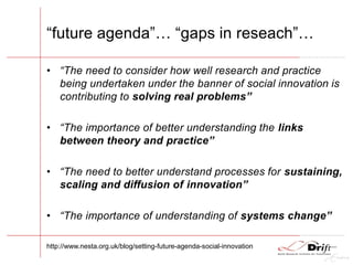 “future agenda”… “gaps in reseach”…
• “The need to consider how well research and practice
being undertaken under the banner of social innovation is
contributing to solving real problems”
• “The importance of better understanding the links
between theory and practice”
• “The need to better understand processes for sustaining,
scaling and diffusion of innovation”
• “The importance of understanding of systems change”
http://www.nesta.org.uk/blog/setting-future-agenda-social-innovation
 