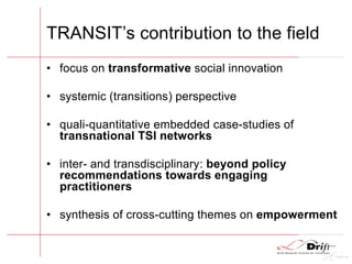 TRANSIT’s contribution to the field
• focus on transformative social innovation
• systemic (transitions) perspective
• quali-quantitative embedded case-studies of
transnational TSI networks
• inter- and transdisciplinary: beyond policy
recommendations towards engaging
practitioners
• synthesis of cross-cutting themes on empowerment
 