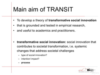 Main aim of TRANSIT
• To develop a theory of transformative social innovation
• that is grounded and tested in empirical research,
• and useful to academics and practitioners.
• transformative social innovation: social innovation that
contributes to societal transformation, i.e. systemic
changes that address societal challenges
– type of social innovation?
– intention/ impact?
– process
 