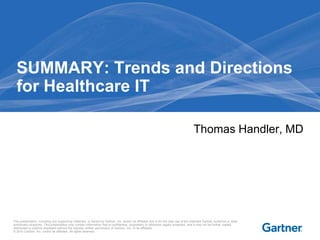 SUMMARY: Trends and Directions
  for Healthcare IT

                                                                                                                                      Thomas Handler, MD




This presentation, including any supporting materials, is owned by Gartner, Inc. and/or its affiliates and is for the sole use of the intended Gartner audience or other
authorized recipients. This presentation may contain information that is confidential, proprietary or otherwise legally protected, and it may not be further copied,
distributed or publicly displayed without the express written permission of Gartner, Inc. or its affiliates.
© 2010 Gartner, Inc. and/or its affiliates. All rights reserved.
 