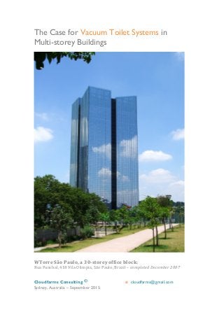 Cloudfarms Consulting ©	
  	
   	
   e cloudfarms@gmail.com
Sydney, Australia – September 2015
	
  
The Case for Vacuum Toilet Systems in
Multi-storey Buildings
	
  	
  
	
  
WTorre	
  São	
  Paulo,	
  a	
  30-­‐storey	
  office	
  block:	
  
Rua	
  Funchal,	
  418	
  Vila	
  Olimpia,	
  São	
  Paulo,	
  Brazil	
  –	
  completed	
  December	
  2007	
  
 