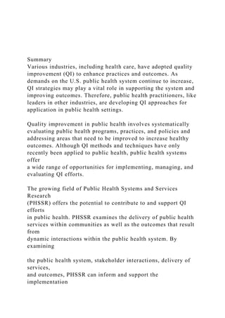 Summary
Various industries, including health care, have adopted quality
improvement (QI) to enhance practices and outcomes. As
demands on the U.S. public health system continue to increase,
QI strategies may play a vital role in supporting the system and
improving outcomes. Therefore, public health practitioners, like
leaders in other industries, are developing QI approaches for
application in public health settings.
Quality improvement in public health involves systematically
evaluating public health programs, practices, and policies and
addressing areas that need to be improved to increase healthy
outcomes. Although QI methods and techniques have only
recently been applied to public health, public health systems
offer
a wide range of opportunities for implementing, managing, and
evaluating QI efforts.
The growing field of Public Health Systems and Services
Research
(PHSSR) offers the potential to contribute to and support QI
efforts
in public health. PHSSR examines the delivery of public health
services within communities as well as the outcomes that result
from
dynamic interactions within the public health system. By
examining
the public health system, stakeholder interactions, delivery of
services,
and outcomes, PHSSR can inform and support the
implementation
 