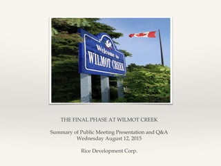 THE FINAL PHASE AT WILMOT CREEK
Summary of Public Meeting Presentation and Q&A
Wednesday August 12, 2015
Rice Development Corp.
 