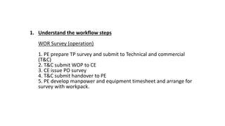 1. Understand the workflow steps
WOR Survey (operation)
1. PE prepare TP survey and submit to Technical and commercial
(T&C)
2. T&C submit WOP to CE
3. CE issue PO survey
4. T&C submit handover to PE
5. PE develop manpower and equipment timesheet and arrange for
survey with workpack.
 