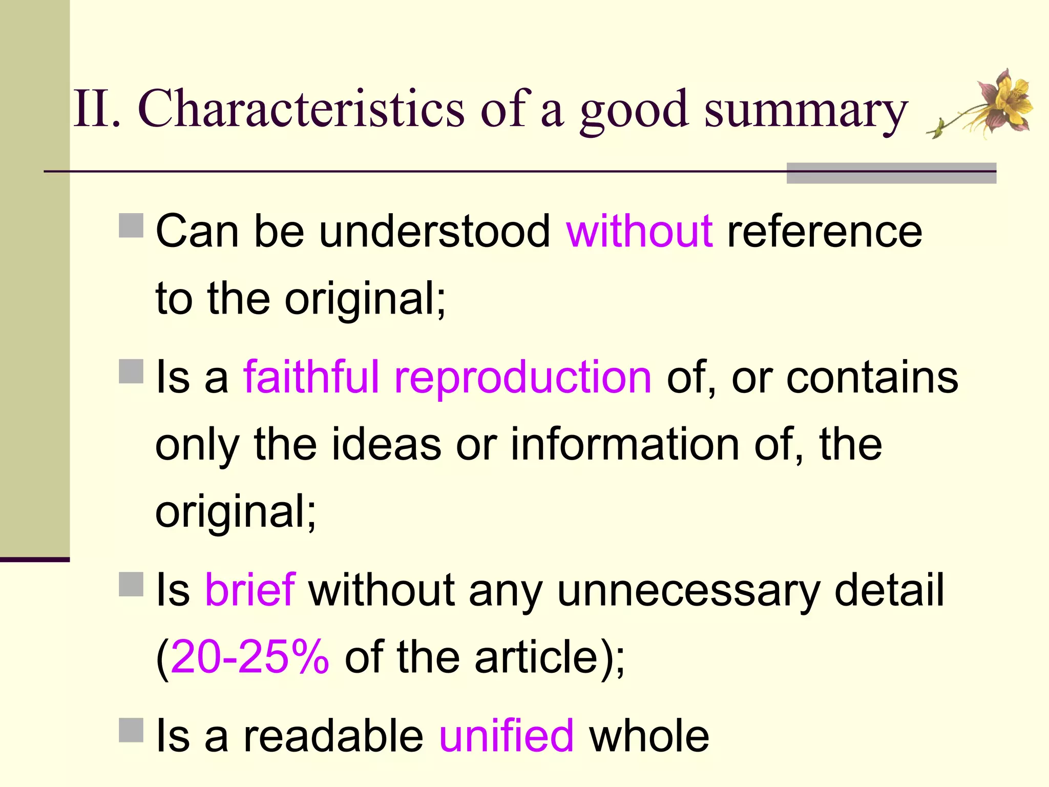 II. Characteristics of a good summary
 Can be understood without reference
to the original;
 Is a faithful reproduction of, or contains
only the ideas or information of, the
original;
 Is brief without any unnecessary detail
(20-25% of the article);
 Is a readable unified whole
 