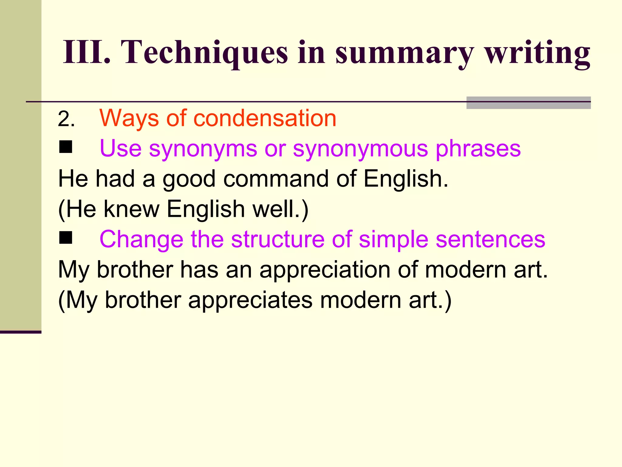 2. Ways of condensation
 Use synonyms or synonymous phrases
He had a good command of English.
(He knew English well.)
 Change the structure of simple sentences
My brother has an appreciation of modern art.
(My brother appreciates modern art.)
III. Techniques in summary writing
 