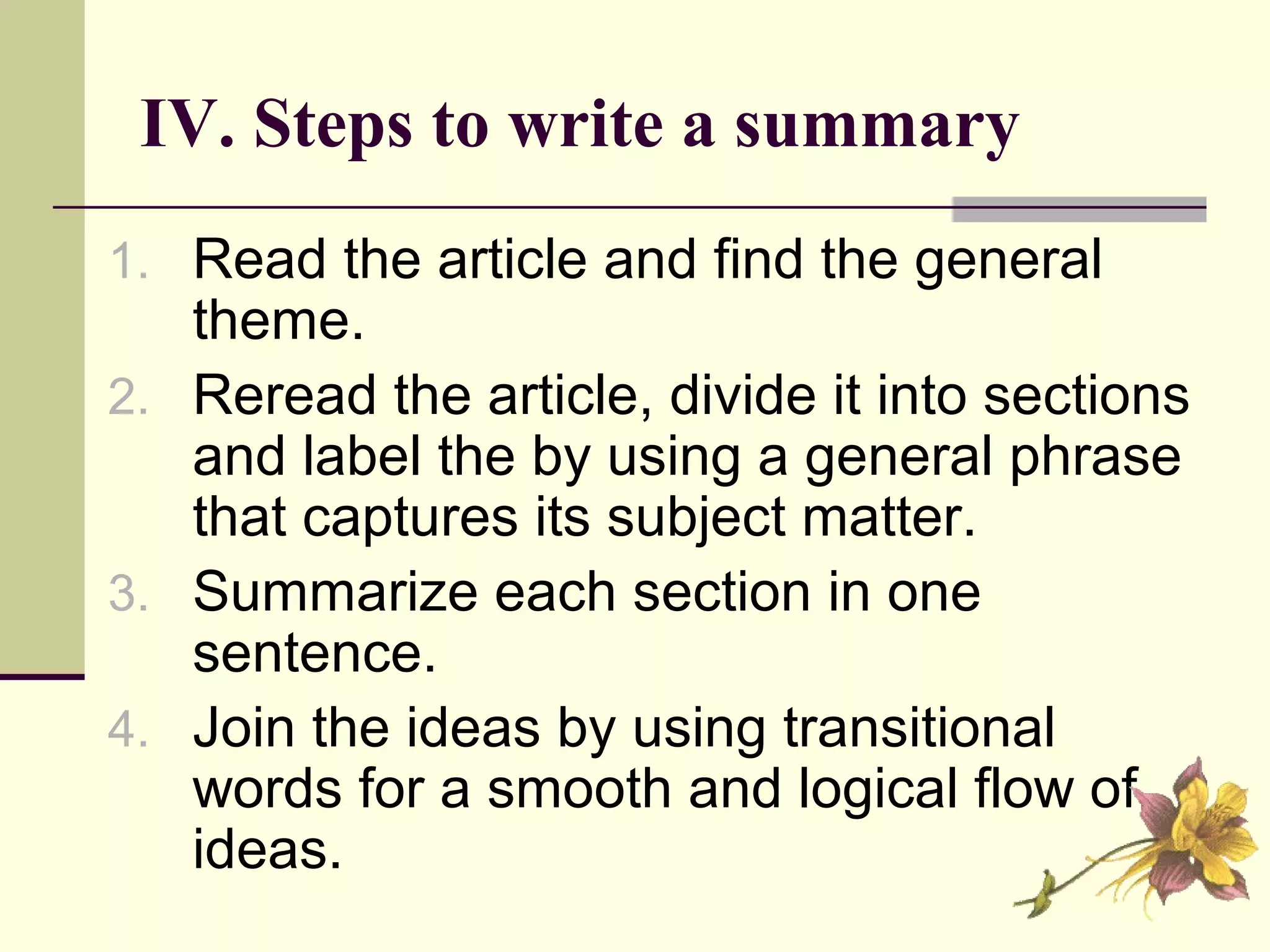 IV. Steps to write a summary
1. Read the article and find the general
theme.
2. Reread the article, divide it into sections
and label the by using a general phrase
that captures its subject matter.
3. Summarize each section in one
sentence.
4. Join the ideas by using transitional
words for a smooth and logical flow of
ideas.
 