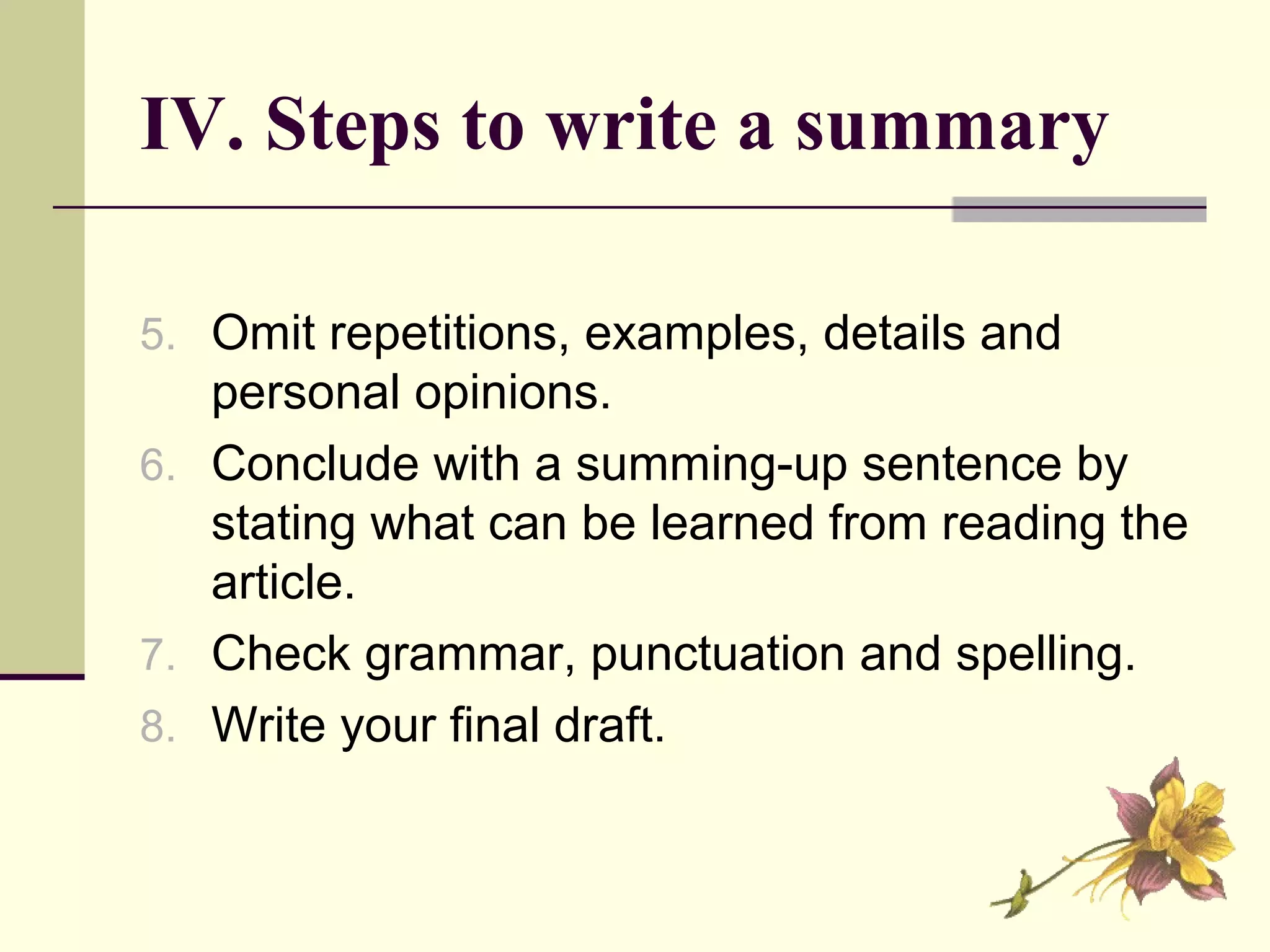 IV. Steps to write a summary
5. Omit repetitions, examples, details and
personal opinions.
6. Conclude with a summing-up sentence by
stating what can be learned from reading the
article.
7. Check grammar, punctuation and spelling.
8. Write your final draft.
 