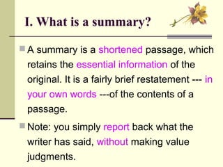I. What is a summary?
 A summary is a shortened passage, which
retains the essential information of the
original. It is a fairly brief restatement --- in
your own words ---of the contents of a
passage.
 Note: you simply report back what the
writer has said, without making value
judgments.
 
