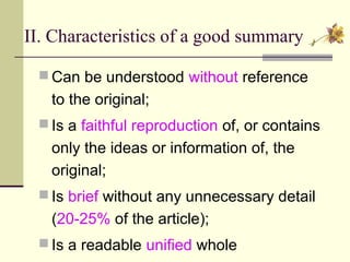 II. Characteristics of a good summary
 Can be understood without reference
to the original;
 Is a faithful reproduction of, or contains
only the ideas or information of, the
original;
 Is brief without any unnecessary detail
(20-25% of the article);
 Is a readable unified whole
 