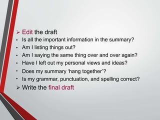  Edit the draft
•
•
•
•
•
•
Is all the important information in the summary?
Am I listing things out?
Am I saying the same thing over and over again?
Have I left out my personal views and ideas?
Does my summary ‘hang together’?
Is my grammar, punctuation, and spelling correct?
 Write the final draft
 