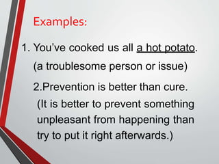 Examples:
1. You’ve cooked us all a hot potato.
(a troublesome person or issue)
2.Prevention is better than cure.
(It is better to prevent something
unpleasant from happening than
try to put it right afterwards.)
 