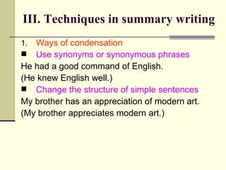 Ways of condensation Use synonyms or synonymous phrases He had a good command of English.  (He knew English well.) Change the structure of simple sentences My brother has an appreciation of modern art. (My brother appreciates modern art.) III. Techniques in summary writing 