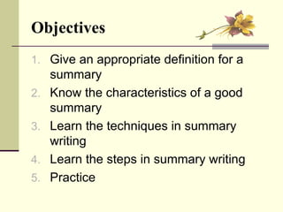 Objectives   Give an appropriate definition for a summary Know the characteristics of a good summary Learn the techniques in summary writing Learn the steps in summary writing Practice  