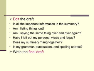 Edit  the draft Is all the important information in the summary? Am I listing things out? Am I saying the same thing over and over again? Have I left out my personal views and ideas? Does my summary ‘hang together’? Is my grammar, punctuation, and spelling correct? Write the  final draft 