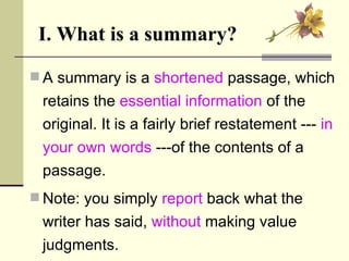 I. What is a summary? A summary is a  shortened  passage, which retains the  essential information  of the original. It is a fairly brief restatement ---  in your own words   ---of the contents of a passage.  Note: you simply  report  back what the writer has said,  without  making value judgments. 