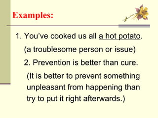 Examples:   1. You’ve cooked us all  a hot potato . (a troublesome person or issue) 2. Prevention is better than cure.  (It is better to prevent something  unpleasant from happening than  try to put it right afterwards.) 