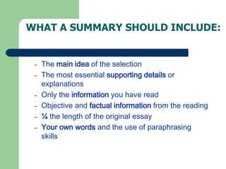WHAT A SUMMARY SHOULD INCLUDE:
– The main idea of the selection
– The most essential supporting details or
explanations
– Only the information you have read
– Objective and factual information from the reading
– ¼ the length of the original essay
– Your own words and the use of paraphrasing
skills
 