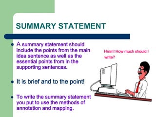 SUMMARY STATEMENT
 A summary statement should
include the points from the main
idea sentence as well as the
essential points from in the
supporting sentences.
 It is brief and to the point!
 To write the summary statement
you put to use the methods of
annotation and mapping.
Hmm! How much should I
write?
 