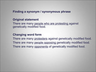 Finding a synonym / synonymous phrase
Original statement
There are many people who are protesting against
genetically modified food.
Changing word form
There are many protesters against genetically modified food.
There are many people opposing genetically modified food.
There are many opponents of genetically modified food.
 