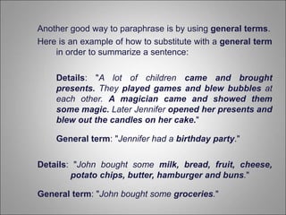 Another good way to paraphrase is by using general terms.
Here is an example of how to substitute with a general term
in order to summarize a sentence:
Details: "A lot of children came and brought
presents. They played games and blew bubbles at
each other. A magician came and showed them
some magic. Later Jennifer opened her presents and
blew out the candles on her cake."
General term: "Jennifer had a birthday party."
Details: "John bought some milk, bread, fruit, cheese,
potato chips, butter, hamburger and buns."
General term: "John bought some groceries."
 