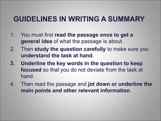 1. You must first read the passage once to get a
general idea of what the passage is about.
2. Then study the question carefully to make sure you
understand the task at hand.
3. Underline the key words in the question to keep
focused so that you do not deviate from the task at
hand.
4. Then read the passage and jot down or underline the
main points and other relevant information.
GUIDELINES IN WRITING A SUMMARY
 