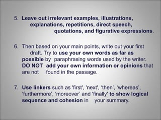 5. Leave out irrelevant examples, illustrations,
explanations, repetitions, direct speech,
quotations, and figurative expressions.
6. Then based on your main points, write out your first
draft. Try to use your own words as far as
possible by paraphrasing words used by the writer.
DO NOT add your own information or opinions that
are not found in the passage.
7. Use linkers such as 'first', 'next', ‘then’, ‘whereas’,
‘furthermore’, ‘moreover’ and 'finally' to show logical
sequence and cohesion in your summary.
 
