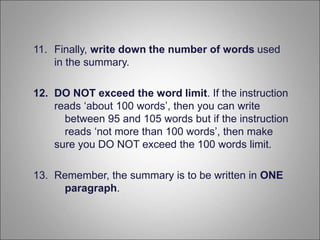 11. Finally, write down the number of words used
in the summary.
12. DO NOT exceed the word limit. If the instruction
reads ‘about 100 words’, then you can write
between 95 and 105 words but if the instruction
reads ‘not more than 100 words’, then make
sure you DO NOT exceed the 100 words limit.
13. Remember, the summary is to be written in ONE
paragraph.
 