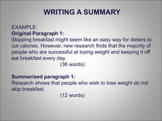 EXAMPLE:
Original Paragraph 1:
Skipping breakfast might seem like an easy way for dieters to
cut calories. However, new research finds that the majority of
people who are successful at losing weight and keeping it off
eat breakfast every day.
(36 words)
Summarised paragraph 1:
Research shows that people who wish to lose weight do not
skip breakfast.
(12 words)
WRITING A SUMMARY
 