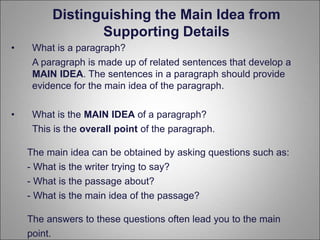 Distinguishing the Main Idea from
Supporting Details
• What is a paragraph?
A paragraph is made up of related sentences that develop a
MAIN IDEA. The sentences in a paragraph should provide
evidence for the main idea of the paragraph.
• What is the MAIN IDEA of a paragraph?
This is the overall point of the paragraph.
The main idea can be obtained by asking questions such as:
- What is the writer trying to say?
- What is the passage about?
- What is the main idea of the passage?
The answers to these questions often lead you to the main
point.
 