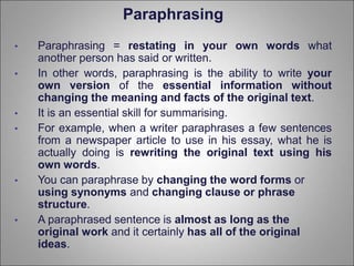 Paraphrasing
• Paraphrasing = restating in your own words what
another person has said or written.
• In other words, paraphrasing is the ability to write your
own version of the essential information without
changing the meaning and facts of the original text.
• It is an essential skill for summarising.
• For example, when a writer paraphrases a few sentences
from a newspaper article to use in his essay, what he is
actually doing is rewriting the original text using his
own words.
• You can paraphrase by changing the word forms or
using synonyms and changing clause or phrase
structure.
• A paraphrased sentence is almost as long as the
original work and it certainly has all of the original
ideas.
 