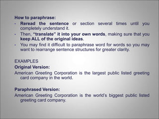 How to paraphrase:
• Reread the sentence or section several times until you
completely understand it.
• Then, “translate” it into your own words, making sure that you
keep ALL of the original ideas.
• You may find it difficult to paraphrase word for words so you may
want to rearrange sentence structures for greater clarity.
EXAMPLES
Original Version:
American Greeting Corporation is the largest public listed greeting
card company in the world.
Paraphrased Version:
American Greeting Corporation is the world’s biggest public listed
greeting card company.
 