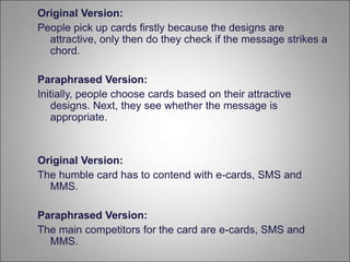 Original Version:
People pick up cards firstly because the designs are
attractive, only then do they check if the message strikes a
chord.
Paraphrased Version:
Initially, people choose cards based on their attractive
designs. Next, they see whether the message is
appropriate.
Original Version:
The humble card has to contend with e-cards, SMS and
MMS.
Paraphrased Version:
The main competitors for the card are e-cards, SMS and
MMS.
 