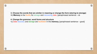 3. Choose the words that are similar in meaning or change the form (storing to storage)
•b) Memory is the facility for storage and recovering data. [paraphrased sentence – ok
4. Change the grammar, word forms and structure
•c) Data recovery and storage are facilitated in the memory. [paraphrased sentence – good]
 