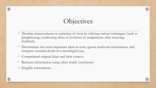Objectives
• Develop improvements in summary of texts by utilizing various techniques (such as
paraphrasing, condensing ideas or revisions of assignments after receiving
feedback).
• Discriminate the most important ideas in texts, ignore irrelevant information, and
integrate essential details in a meaningful way.
• Comprehend original ideas and their context.
• Reiterate information using other words (synonyms)
• Simplify information.
 