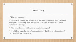 Summary
• What is a summary?
A summary is a shortened passage, which retains the essential information of
the original. It is a fairly brief restatement --- in your own words ---of the
contents of a passage.
 Can be understood without reference to the original;
 Is a faithful reproduction of, or contains only the ideas or information of,
the original; and easy to read.
 