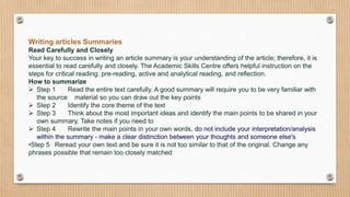 Writing articles Summaries
Read Carefully and Closely
Your key to success in writing an article summary is your understanding of the article; therefore, it is
essential to read carefully and closely. The Academic Skills Centre offers helpful instruction on the
steps for critical reading: pre-reading, active and analytical reading, and reflection.
How to summarize
 Step 1 Read the entire text carefully. A good summary will require you to be very familiar with
the source material so you can draw out the key points
 Step 2 Identify the core theme of the text
 Step 3 Think about the most important ideas and identify the main points to be shared in your
own summary. Take notes if you need to
 Step 4 Rewrite the main points in your own words, do not include your interpretation/analysis
within the summary - make a clear distinction between your thoughts and someone else's
•Step 5 Reread your own text and be sure it is not too similar to that of the original. Change any
phrases possible that remain too closely matched
 