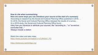 How to cite when summarizing
Here are some ways you can introduce your source at the start of a summary:
•According to research by the Social and Cultural Planning Office published in 2018, …
•In 2018, the Social and Cultural Planning Office released the results of a survey…
•In a 2018 study, the Social and Cultural Planning Office found…
•Vary how you introduce or attribute your sources, like "according to..." or "so-and-so
concludes that..."
•Always include a citation
Watch the video and take notes
https://www.youtube.com/watch?v=xTyRrGoY_FQ
https://dictionary.cambridge.org/
 