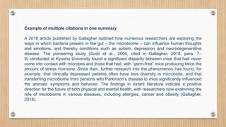 Example of multiple citations in one summary
A 2018 article published by Gallagher outlined how numerous researchers are exploring the
ways in which bacteria present in the gut – the microbiome – can influence human thoughts
and emotions, and thereby conditions such as autism, depression and neurodegenerative
disease. The pioneering study (Sudo et al., 2004, cited in Gallagher, 2018, para. 7–
9) conducted at Kyushu University found a significant disparity between mice that had never
come into contact with microbes and those that had, with “germ-free” mice producing twice the
amount of stress hormone. Since then, further research into the phenomenon has found, for
example, that clinically depressed patients often have less diversity in microbiota, and that
transferring microbiome from persons with Parkinson’s disease to mice significantly influenced
the animals’ symptoms and behavior. The findings in extant literature indicate a positive
direction for the future of both physical and mental health, with researchers now examining the
role of microbiome in various diseases, including allergies, cancer and obesity (Gallagher,
2018).
 