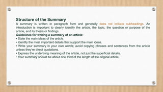 Structure of the Summary
A summary is written in paragraph form and generally does not include subheadings. An
introduction is important to clearly identify the article, the topic, the question or purpose of the
article, and its thesis or findings.
Guidelines for writing a summary of an article:
• State the main ideas of the article.
• Identify the most important details that support the main ideas.
• Write your summary in your own words; avoid copying phrases and sentences from the article
unless they’re direct quotations.
• Express the underlying meaning of the article, not just the superficial details.
• Your summary should be about one third of the length of the original article.
 